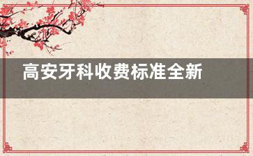 高安牙科收费标准全新发布：拔牙|根管治疗|补牙|种植牙|牙齿矫正价格实时查询